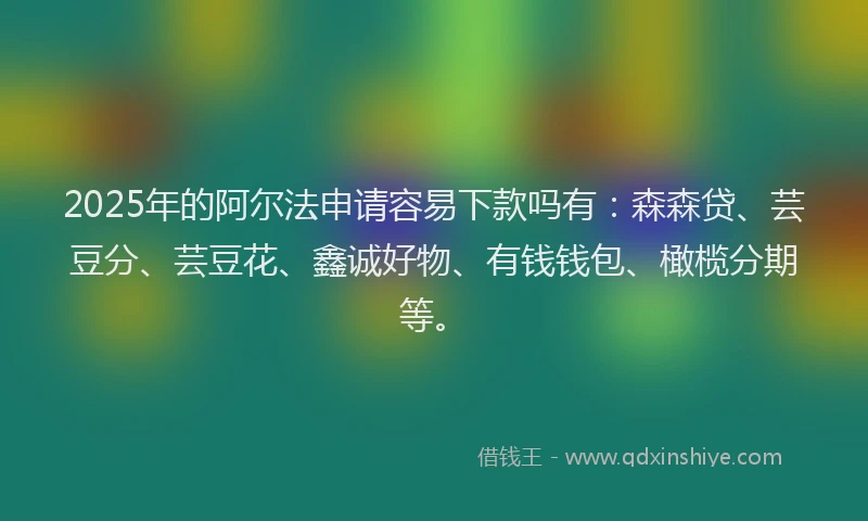 2025年的阿尔法申请容易下款吗有：森森贷、芸豆分、芸豆花、鑫诚好物、有钱钱包、橄榄分期等。