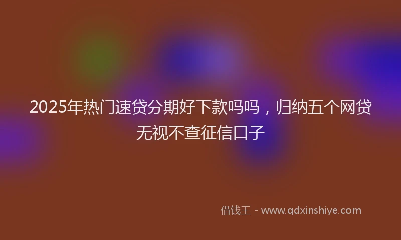 2025年热门速贷分期好下款吗吗，归纳五个网贷无视不查征信口子