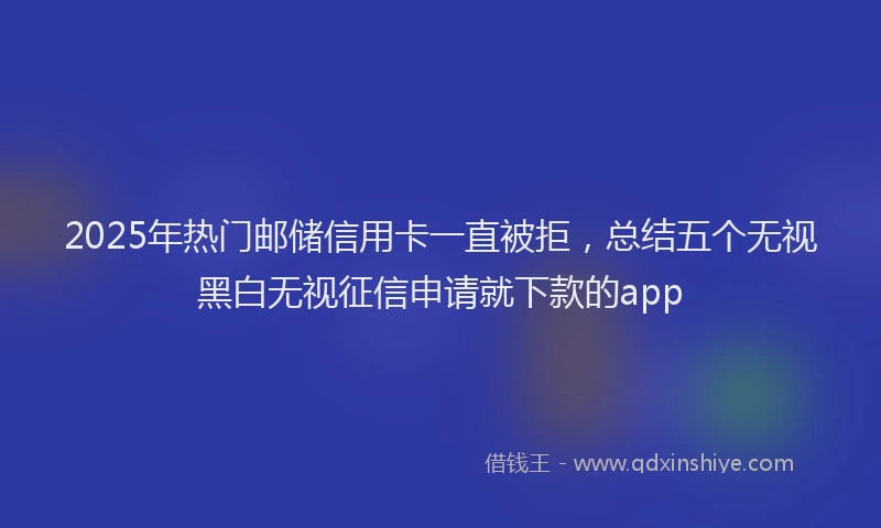 2025年热门邮储信用卡一直被拒，总结五个无视黑白无视征信申请就下款的app