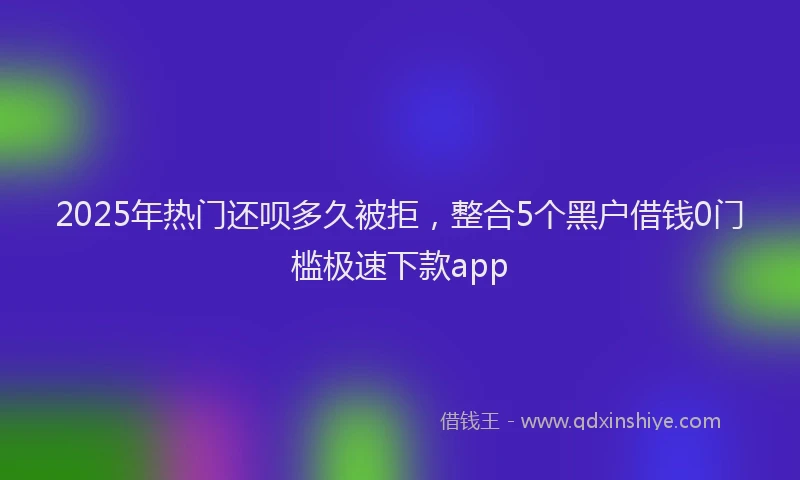 2025年热门还呗多久被拒，整合5个黑户借钱0门槛极速下款app