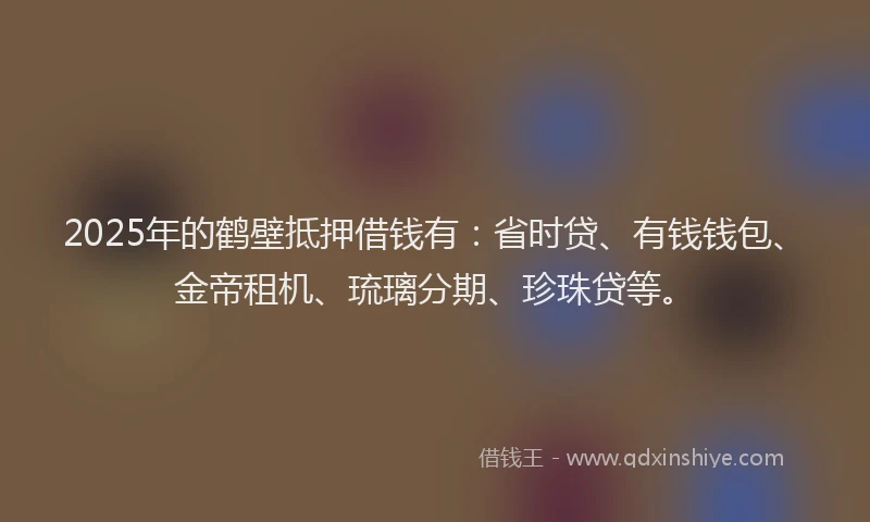 2025年的鹤壁抵押借钱有：省时贷、有钱钱包、金帝租机、琉璃分期、珍珠贷等。