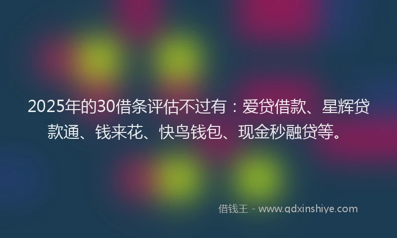 2025年的30借条评估不过有：爱贷借款、星辉贷款通、钱来花、快鸟钱包、现金秒融贷等。