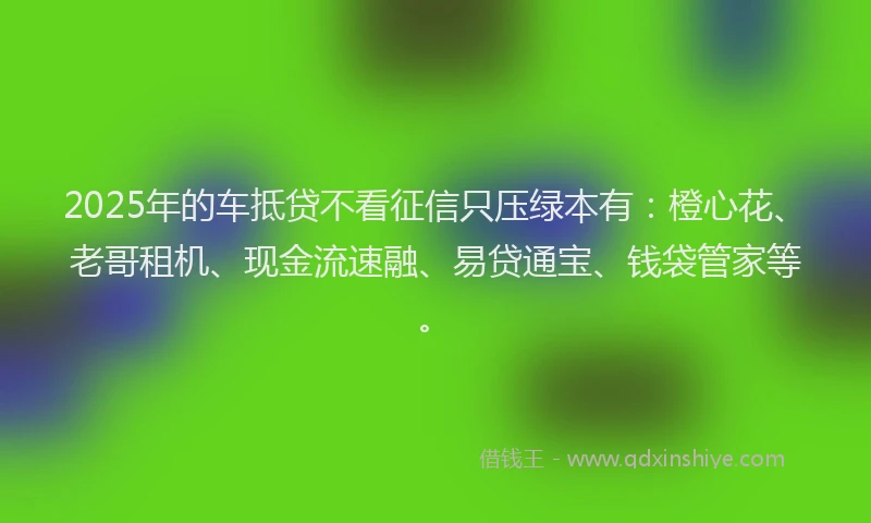 2025年的车抵贷不看征信只压绿本有：橙心花、老哥租机、现金流速融、易贷通宝、钱袋管家等。