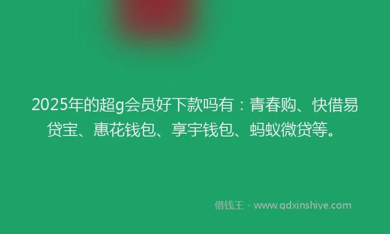 2025年的超g会员好下款吗有：青春购、快借易贷宝、惠花钱包、享宇钱包、蚂蚁微贷等。
