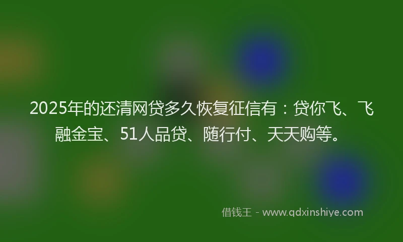 2025年的还清网贷多久恢复征信有：贷你飞、飞融金宝、51人品贷、随行付、天天购等。