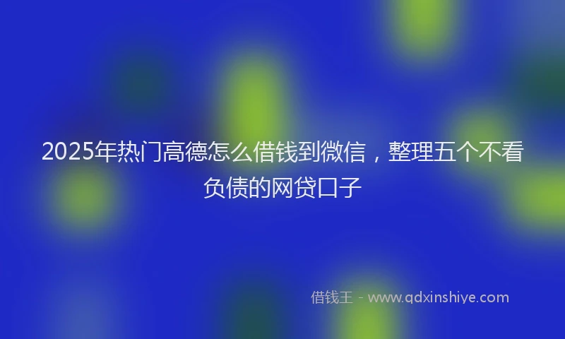 2025年热门高德怎么借钱到微信，整理五个不看负债的网贷口子