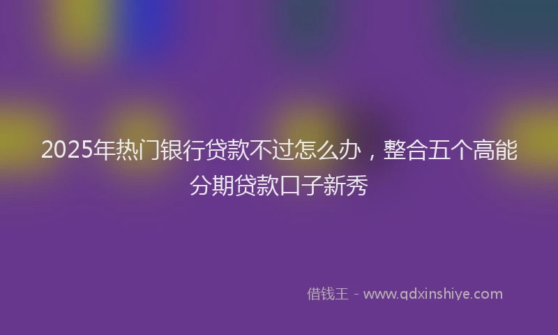 2025年热门银行贷款不过怎么办，整合五个高能分期贷款口子新秀