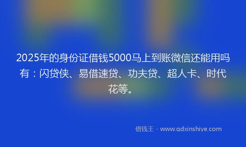 2025年的身份证借钱5000马上到账微信还能用吗有：闪贷侠、易借速贷、功夫贷、超人卡、时代花等。