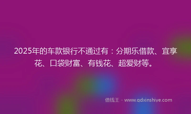 2025年的车款银行不通过有：分期乐借款、宜享花、口袋财富、有钱花、超爱财等。