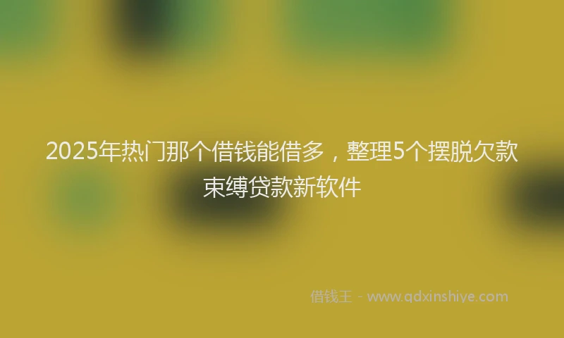2025年热门那个借钱能借多，整理5个摆脱欠款束缚贷款新软件