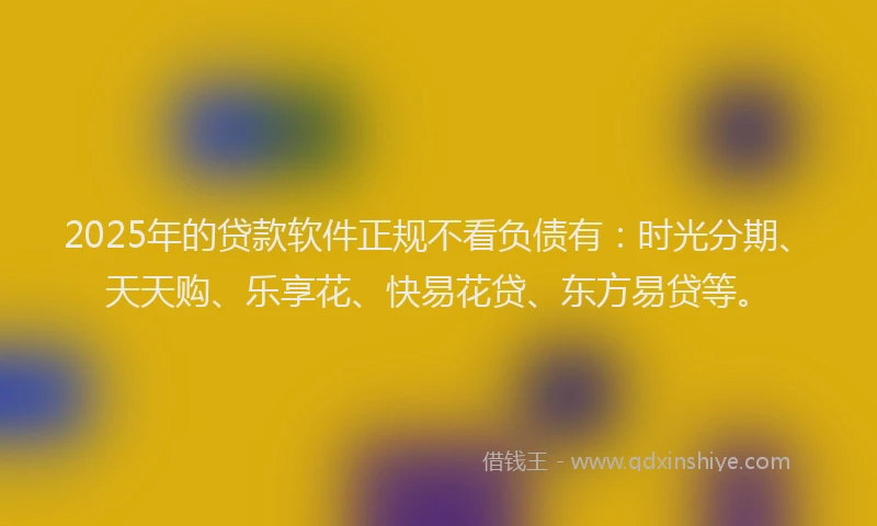 2025年的贷款软件正规不看负债有：时光分期、天天购、乐享花、快易花贷、东方易贷等。