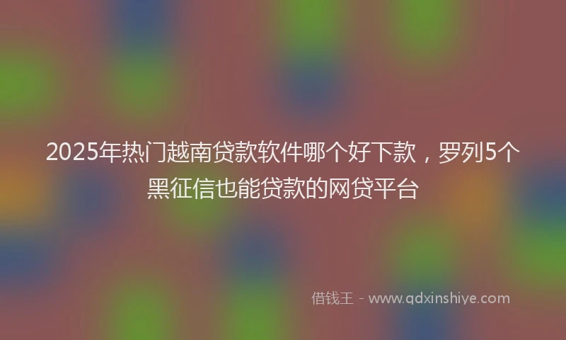 2025年热门越南贷款软件哪个好下款，罗列5个黑征信也能贷款的网贷平台