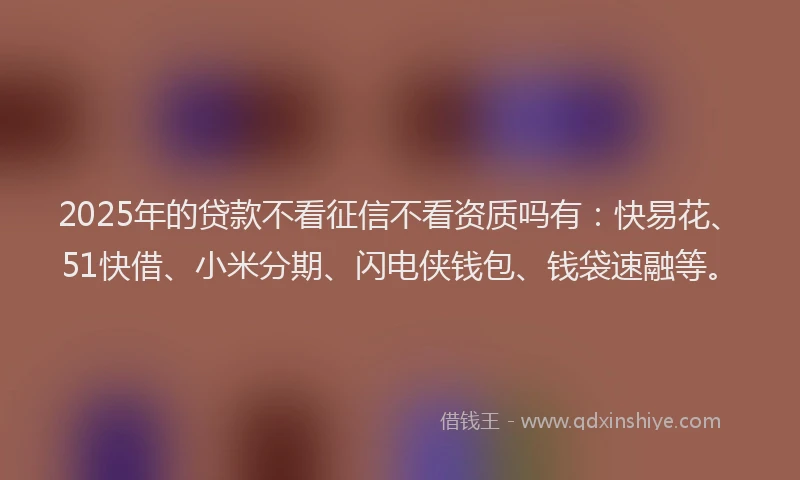 2025年的贷款不看征信不看资质吗有：快易花、51快借、小米分期、闪电侠钱包、钱袋速融等。