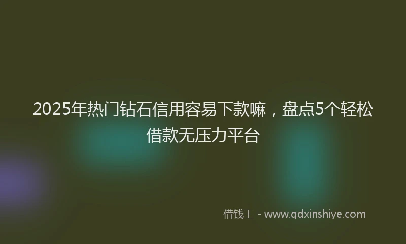 2025年热门钻石信用容易下款嘛，盘点5个轻松借款无压力平台