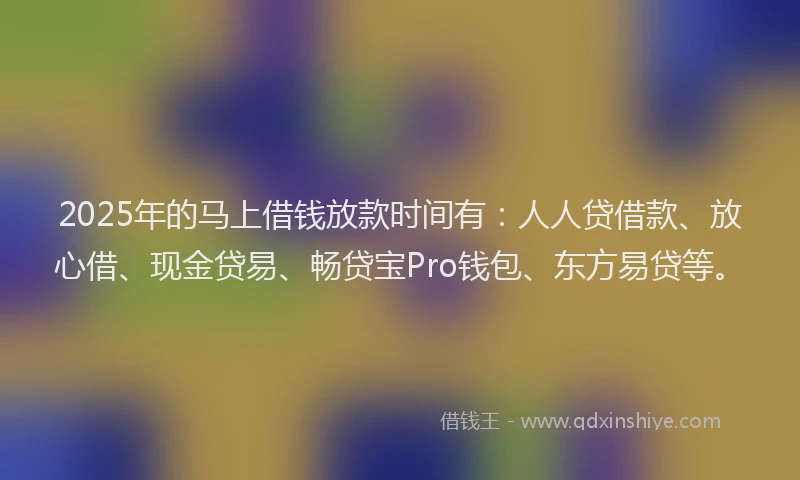 2025年的马上借钱放款时间有：人人贷借款、放心借、现金贷易、畅贷宝Pro钱包、东方易贷等。