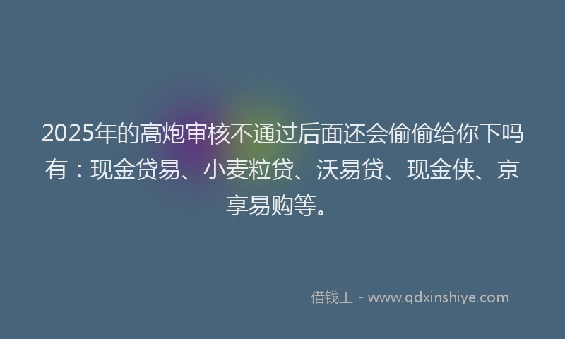 2025年的高炮审核不通过后面还会偷偷给你下吗有：现金贷易、小麦粒贷、沃易贷、现金侠、京享易购等。