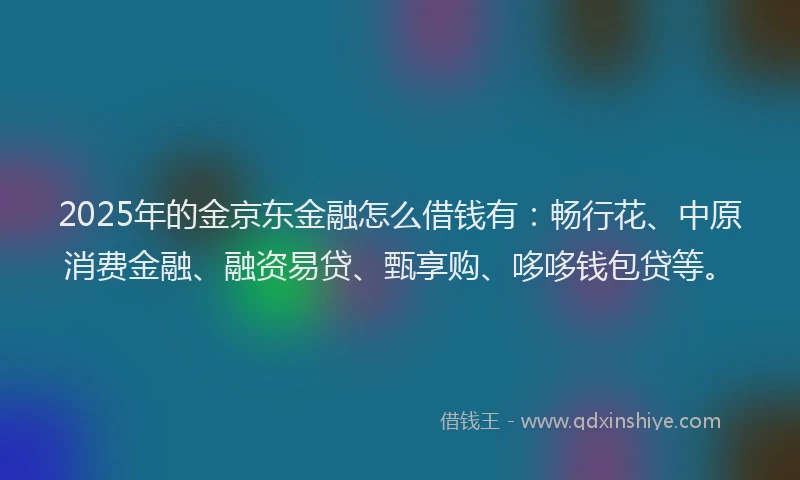 2025年的金京东金融怎么借钱有：畅行花、中原消费金融、融资易贷、甄享购、哆哆钱包贷等。