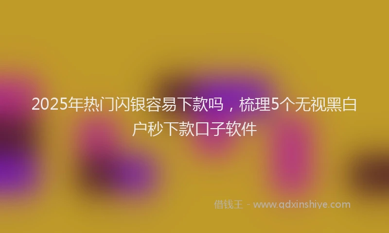 2025年热门闪银容易下款吗，梳理5个无视黑白户秒下款口子软件