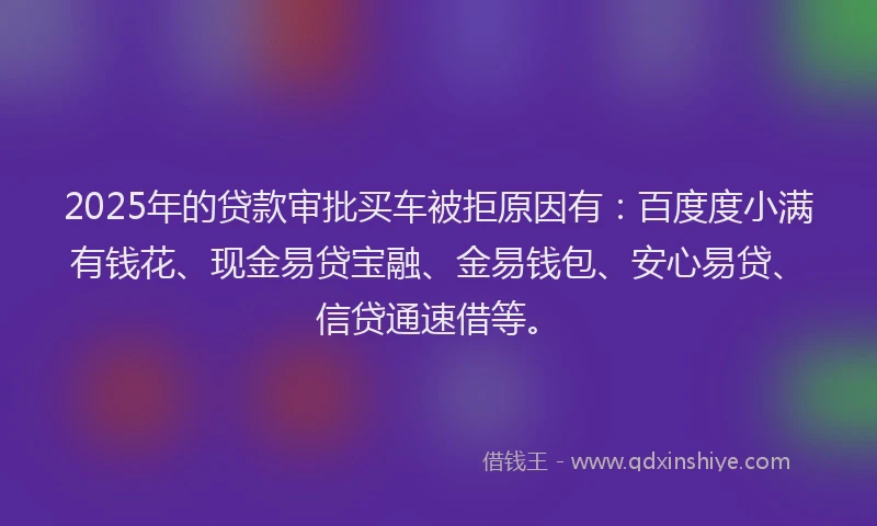 2025年的贷款审批买车被拒原因有：百度度小满有钱花、现金易贷宝融、金易钱包、安心易贷、信贷通速借等。
