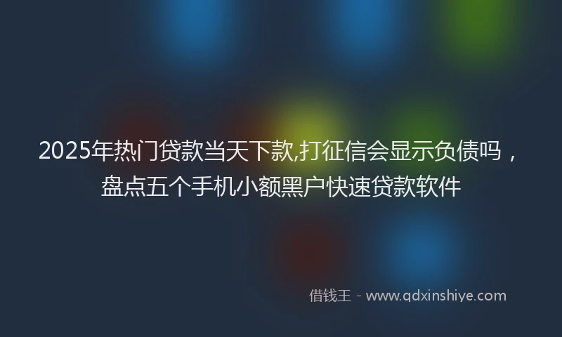 2025年热门贷款当天下款,打征信会显示负债吗，盘点五个手机小额黑户快速贷款软件