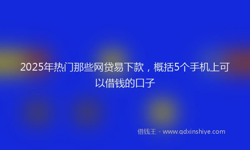 2025年热门那些网贷易下款，概括5个手机上可以借钱的口子