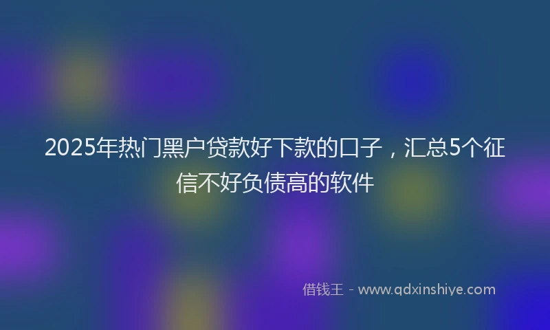 2025年热门黑户贷款好下款的口子，汇总5个征信不好负债高的软件