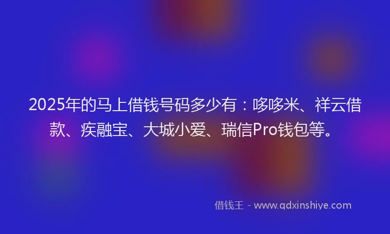 2025年的马上借钱号码多少有：哆哆米、祥云借款、疾融宝、大城小爱、瑞信Pro钱包等。