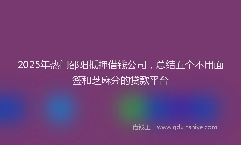 2025年热门邵阳抵押借钱公司，总结五个不用面签和芝麻分的贷款平台