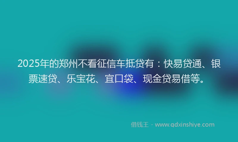 2025年的郑州不看征信车抵贷有：快易贷通、银票速贷、乐宝花、宜口袋、现金贷易借等。