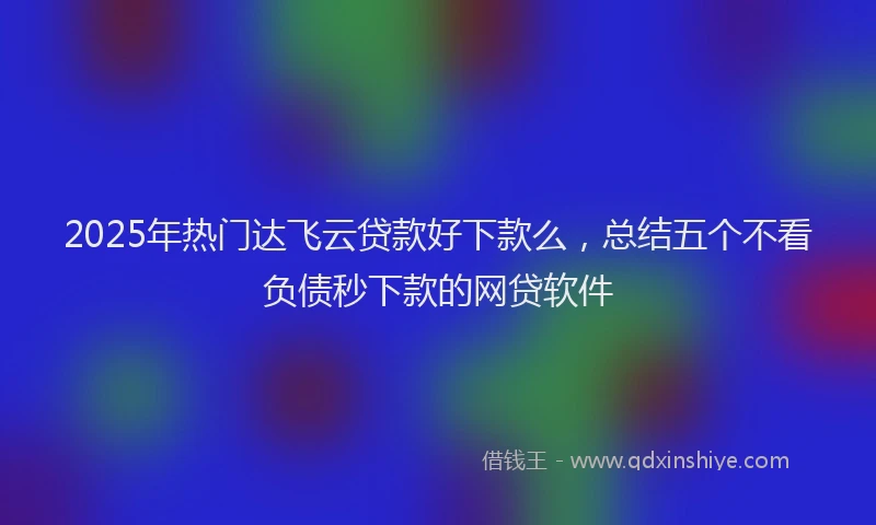 2025年热门达飞云贷款好下款么，总结五个不看负债秒下款的网贷软件
