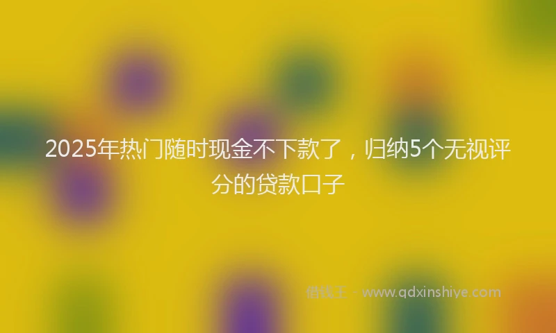 2025年热门随时现金不下款了，归纳5个无视评分的贷款口子