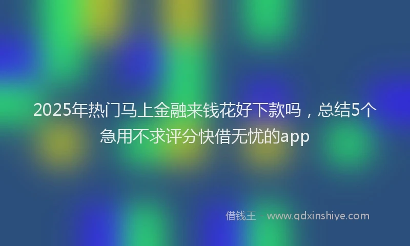 2025年热门马上金融来钱花好下款吗，总结5个急用不求评分快借无忧的app