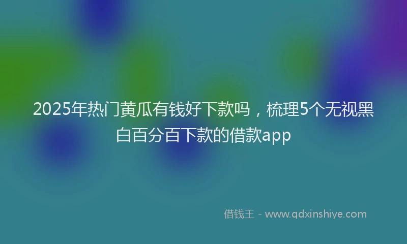 2025年热门黄瓜有钱好下款吗，梳理5个无视黑白百分百下款的借款app