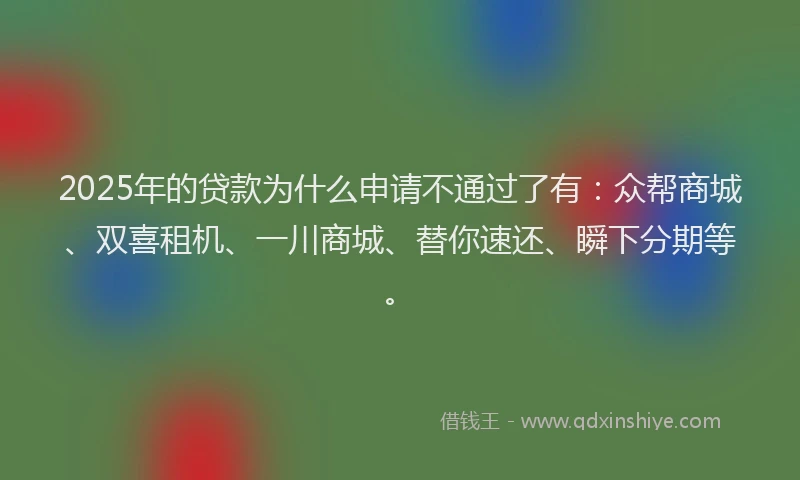 2025年的贷款为什么申请不通过了有：众帮商城、双喜租机、一川商城、替你速还、瞬下分期等。