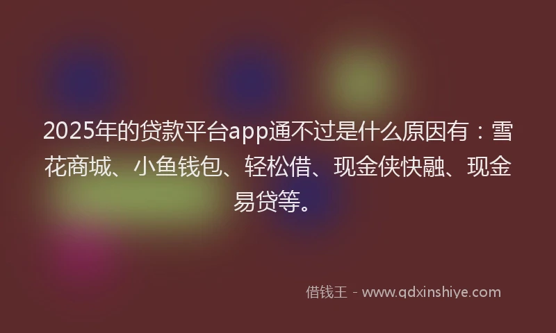 2025年的贷款平台app通不过是什么原因有：雪花商城、小鱼钱包、轻松借、现金侠快融、现金易贷等。