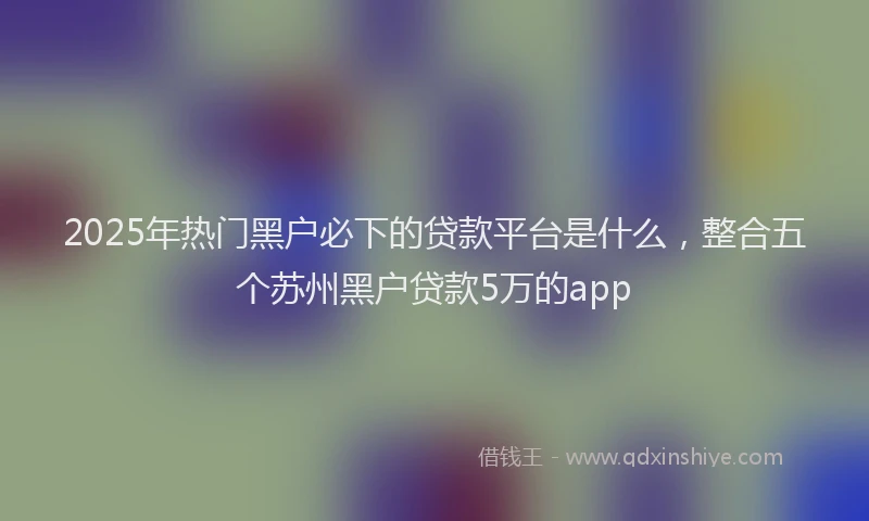 2025年热门黑户必下的贷款平台是什么，整合五个苏州黑户贷款5万的app