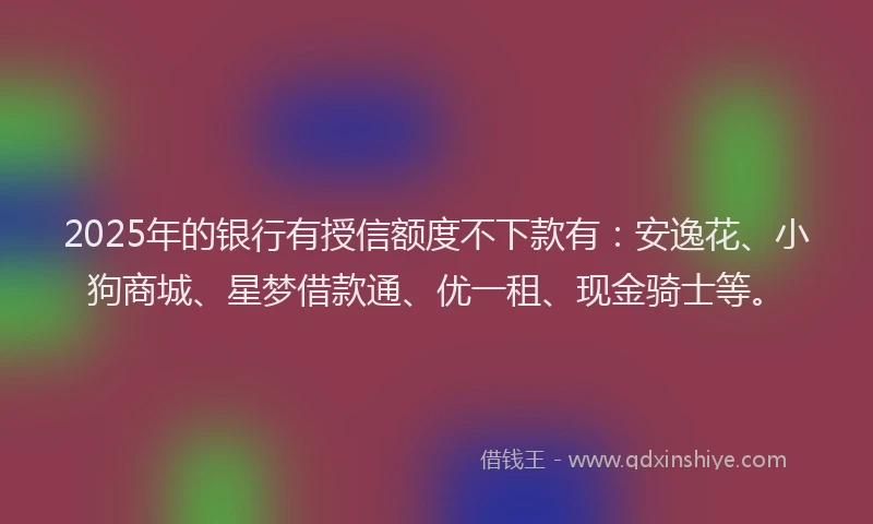 2025年的银行有授信额度不下款有：安逸花、小狗商城、星梦借款通、优一租、现金骑士等。