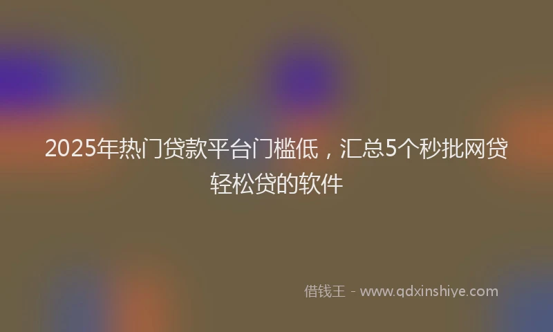 2025年热门贷款平台门槛低，汇总5个秒批网贷轻松贷的软件