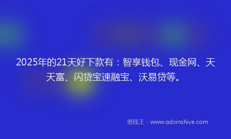 2025年的21天好下款有：智享钱包、现金网、天天富、闪贷宝速融宝、沃易贷等。