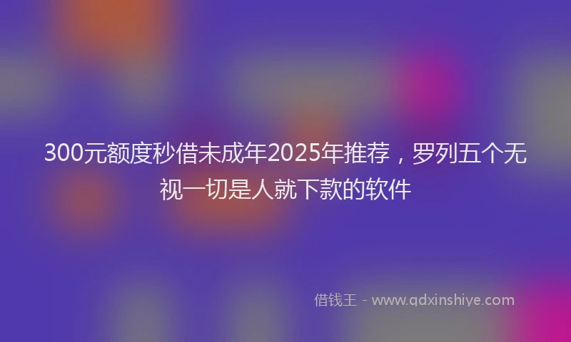 300元额度秒借未成年2025年推荐，罗列五个无视一切是人就下款的软件