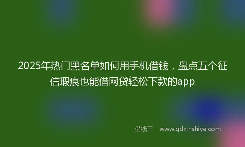2025年热门黑名单如何用手机借钱，盘点五个征信瑕疵也能借网贷轻松下款的app