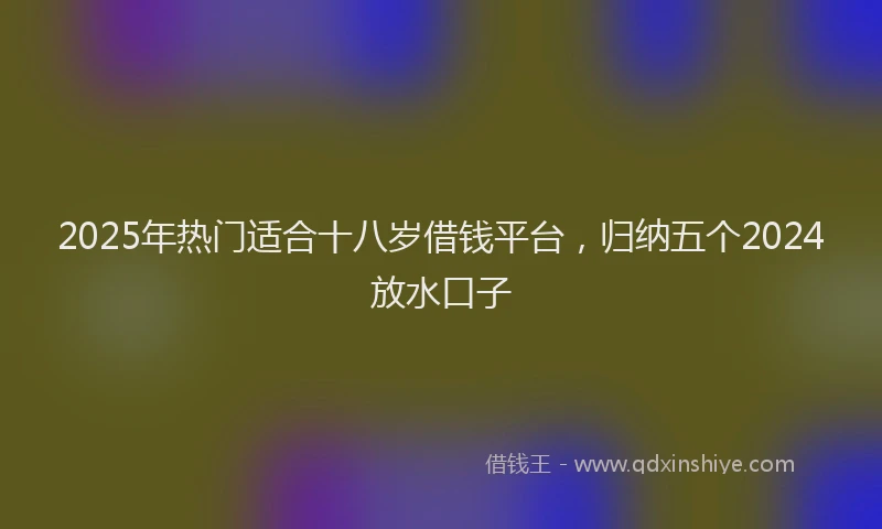 2025年热门适合十八岁借钱平台，归纳五个2024放水口子