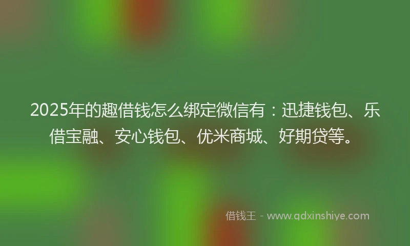 2025年的趣借钱怎么绑定微信有：迅捷钱包、乐借宝融、安心钱包、优米商城、好期贷等。
