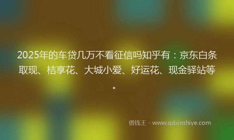 2025年的车贷几万不看征信吗知乎有：京东白条取现、桔享花、大城小爱、好运花、现金驿站等。