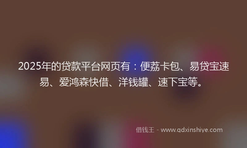 2025年的贷款平台网页有：便荔卡包、易贷宝速易、爱鸿森快借、洋钱罐、速下宝等。