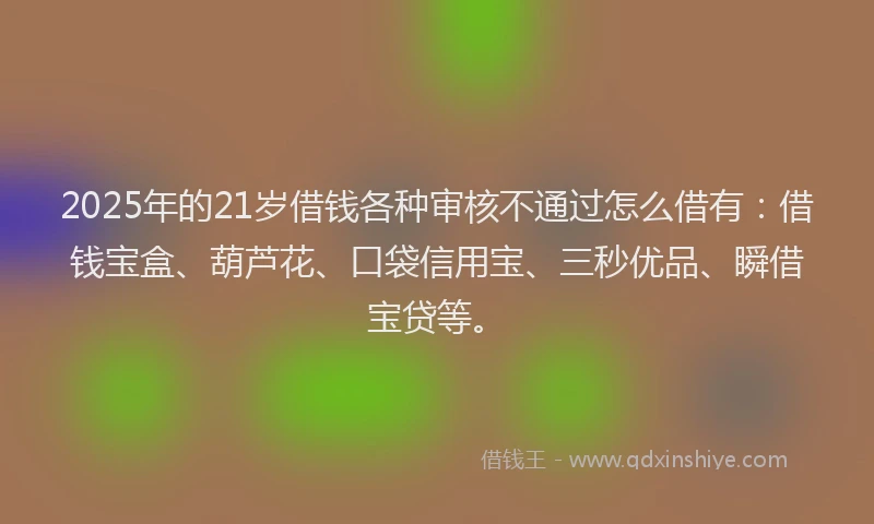 2025年的21岁借钱各种审核不通过怎么借有：借钱宝盒、葫芦花、口袋信用宝、三秒优品、瞬借宝贷等。