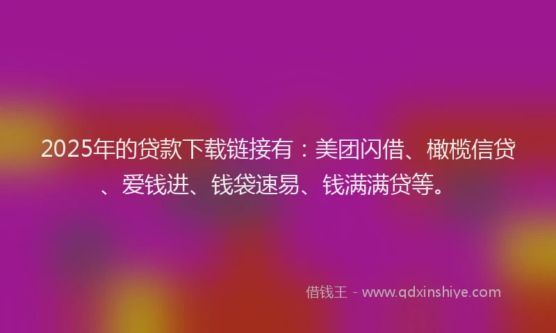 2025年的贷款下载链接有：美团闪借、橄榄信贷、爱钱进、钱袋速易、钱满满贷等。