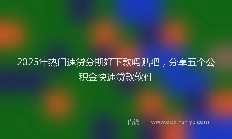 2025年热门速贷分期好下款吗贴吧，分享五个公积金快速贷款软件