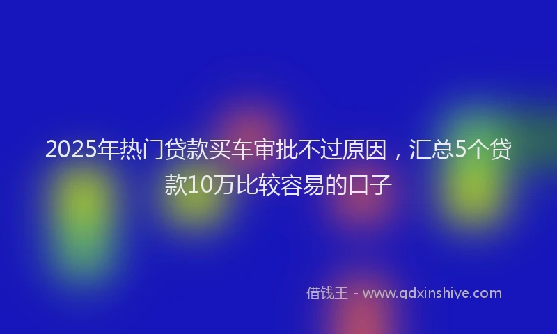 2025年热门贷款买车审批不过原因，汇总5个贷款10万比较容易的口子