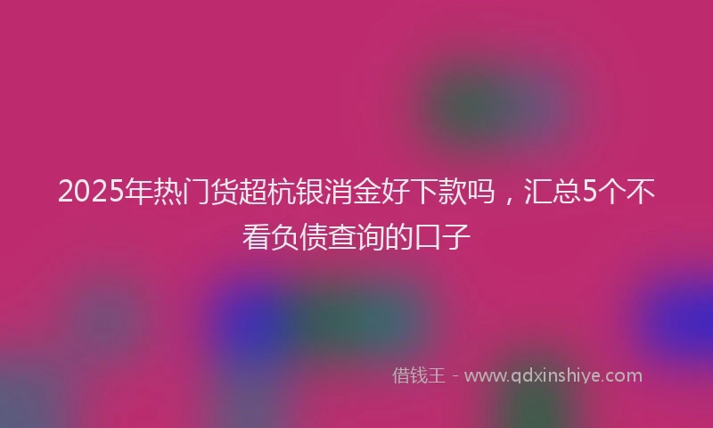 2025年热门货超杭银消金好下款吗，汇总5个不看负债查询的口子